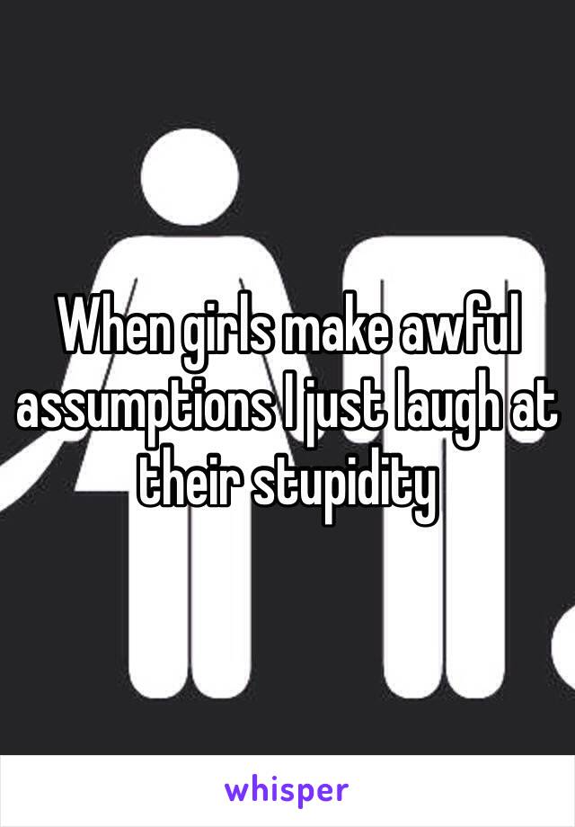 When girls make awful assumptions I just laugh at their stupidity 