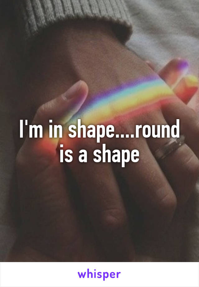 I'm in shape....round is a shape