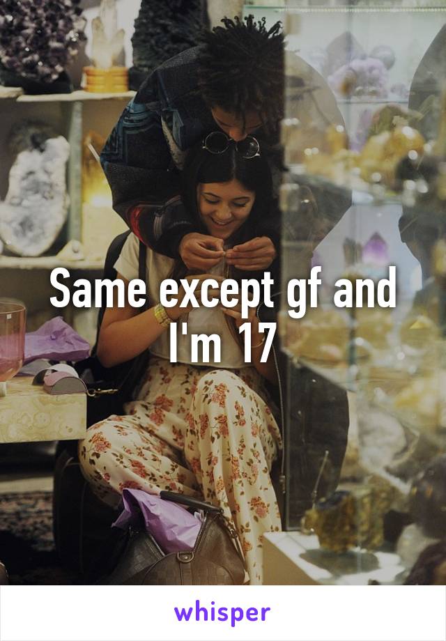 Same except gf and I'm 17