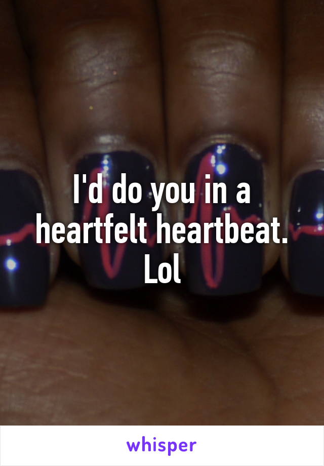 I'd do you in a heartfelt heartbeat. Lol