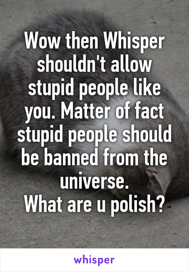Wow then Whisper shouldn't allow stupid people like you. Matter of fact stupid people should be banned from the universe.
What are u polish?
