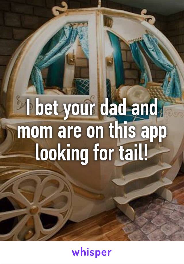 I bet your dad and mom are on this app looking for tail!