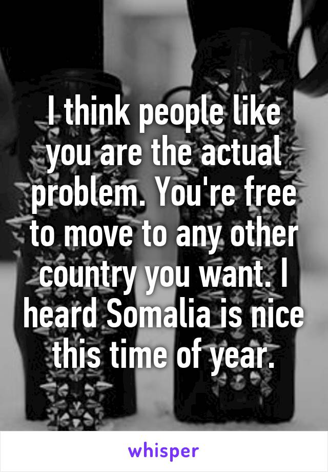 I think people like you are the actual problem. You're free to move to any other country you want. I heard Somalia is nice this time of year.