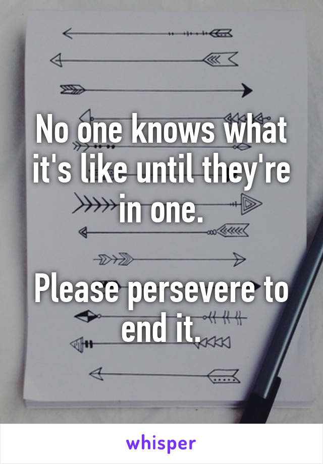 No one knows what it's like until they're in one.

Please persevere to end it.