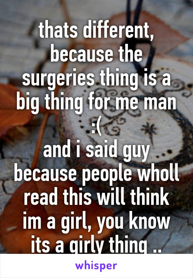 thats different, because the surgeries thing is a big thing for me man :(
and i said guy because people wholl read this will think im a girl, you know its a girly thing ..
