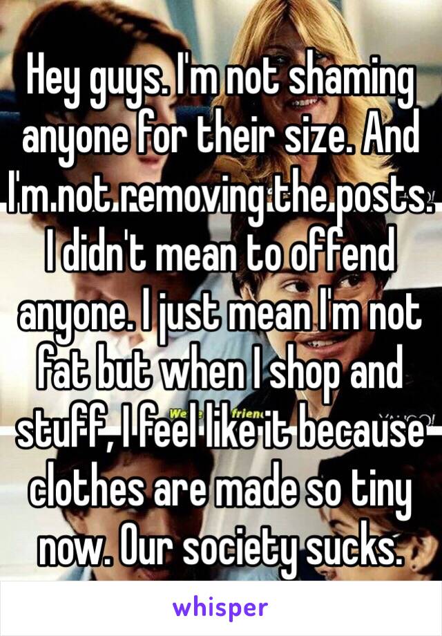 Hey guys. I'm not shaming anyone for their size. And I'm not removing the posts. I didn't mean to offend anyone. I just mean I'm not fat but when I shop and stuff, I feel like it because clothes are made so tiny now. Our society sucks. 