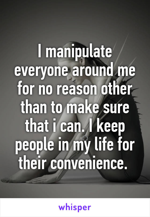 I manipulate everyone around me for no reason other than to make sure that i can. I keep people in my life for their convenience. 