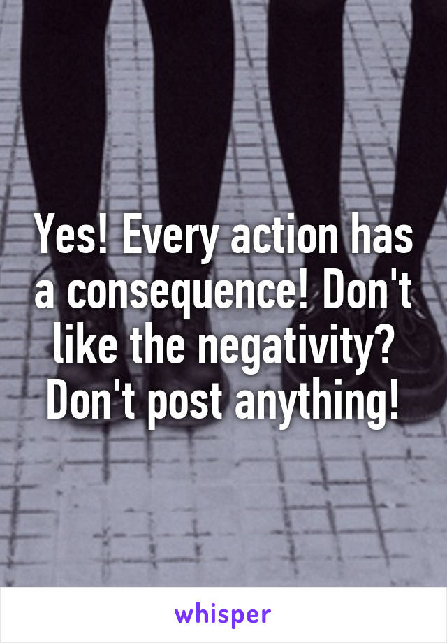 Yes! Every action has a consequence! Don't like the negativity? Don't post anything!