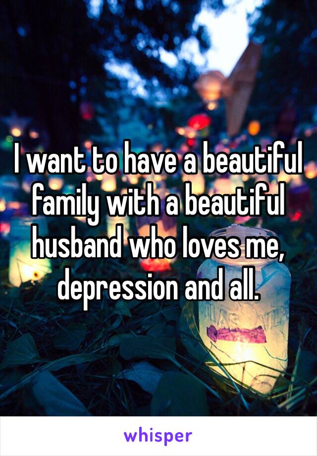I want to have a beautiful family with a beautiful husband who loves me, depression and all.