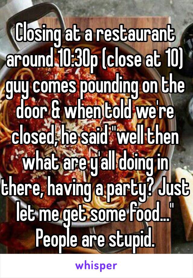 Closing at a restaurant around 10:30p (close at 10) guy comes pounding on the door & when told we're closed, he said "well then what are y'all doing in there, having a party? Just let me get some food..." People are stupid. 