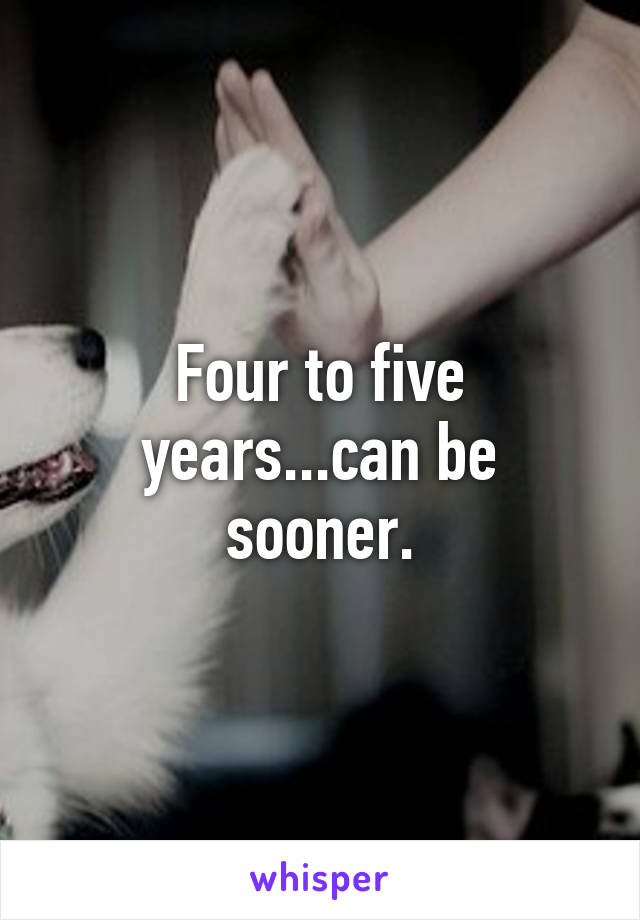 Four to five years...can be sooner.
