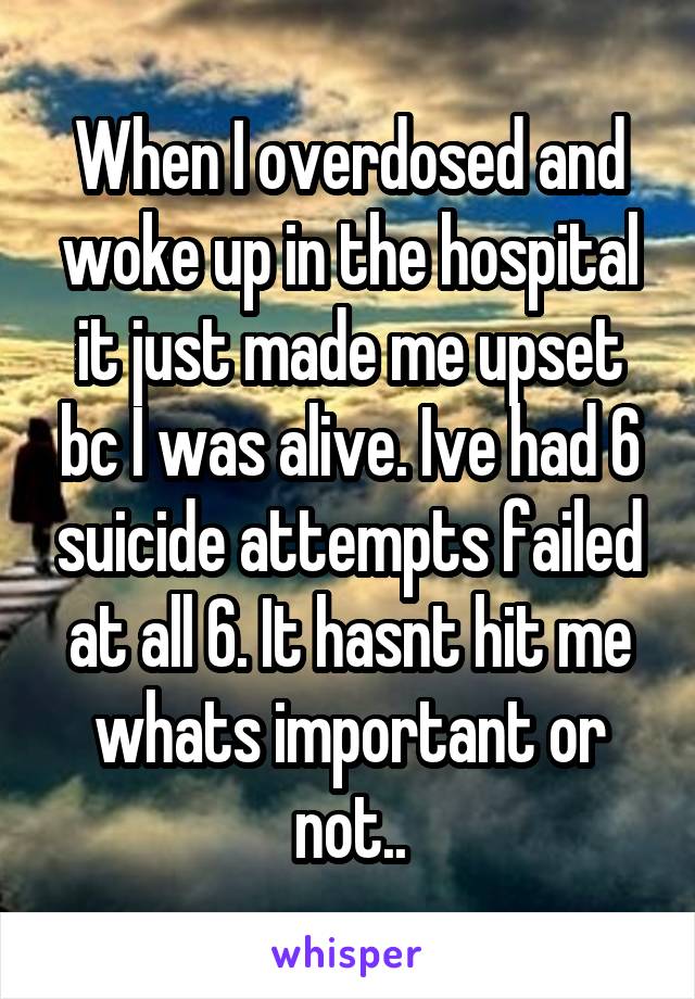 When I overdosed and woke up in the hospital it just made me upset bc I was alive. Ive had 6 suicide attempts failed at all 6. It hasnt hit me whats important or not..