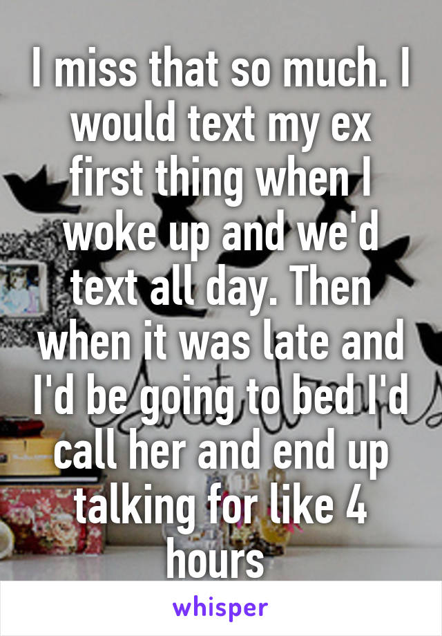 I miss that so much. I would text my ex first thing when I woke up and we'd text all day. Then when it was late and I'd be going to bed I'd call her and end up talking for like 4 hours 