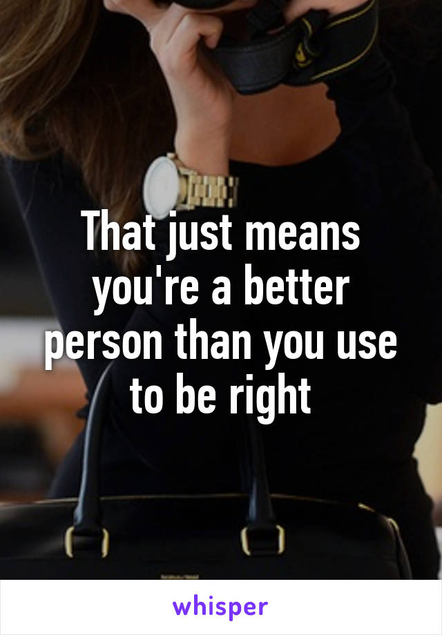 That just means you're a better person than you use to be right