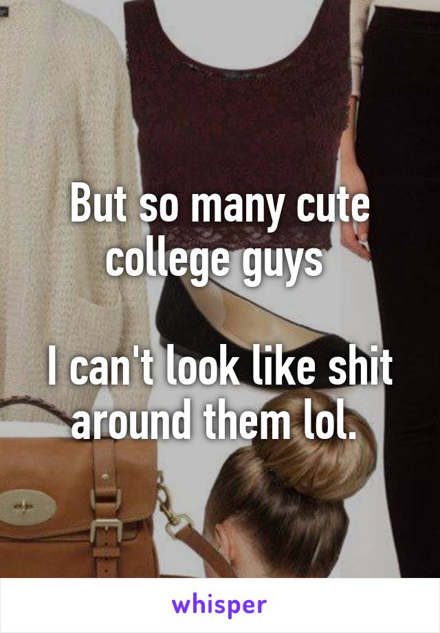 But so many cute college guys 

I can't look like shit around them lol. 