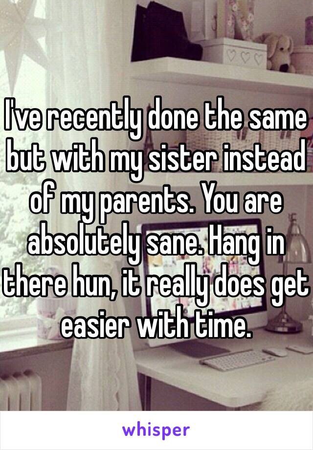 I've recently done the same but with my sister instead of my parents. You are absolutely sane. Hang in there hun, it really does get easier with time.