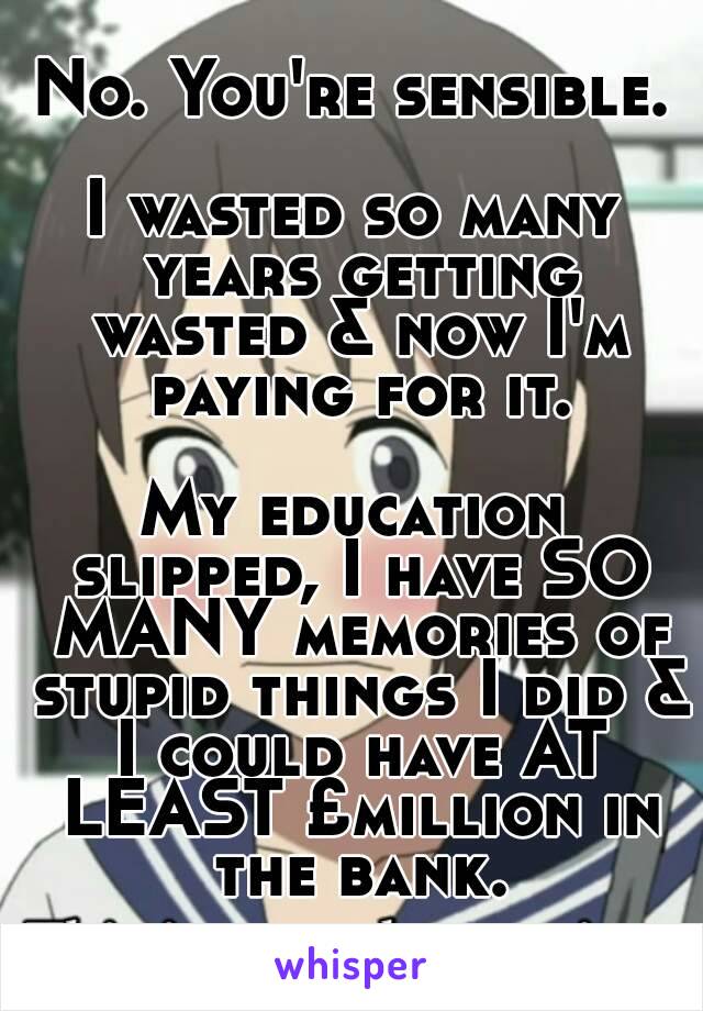 No. You're sensible.

I wasted so many years getting wasted & now I'm paying for it.

My education slipped, I have SO MANY memories of stupid things I did & I could have AT LEAST £million in the bank.