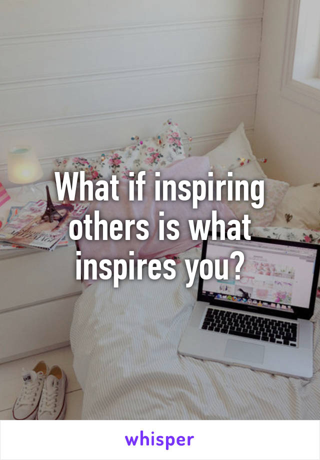 What if inspiring others is what inspires you?
