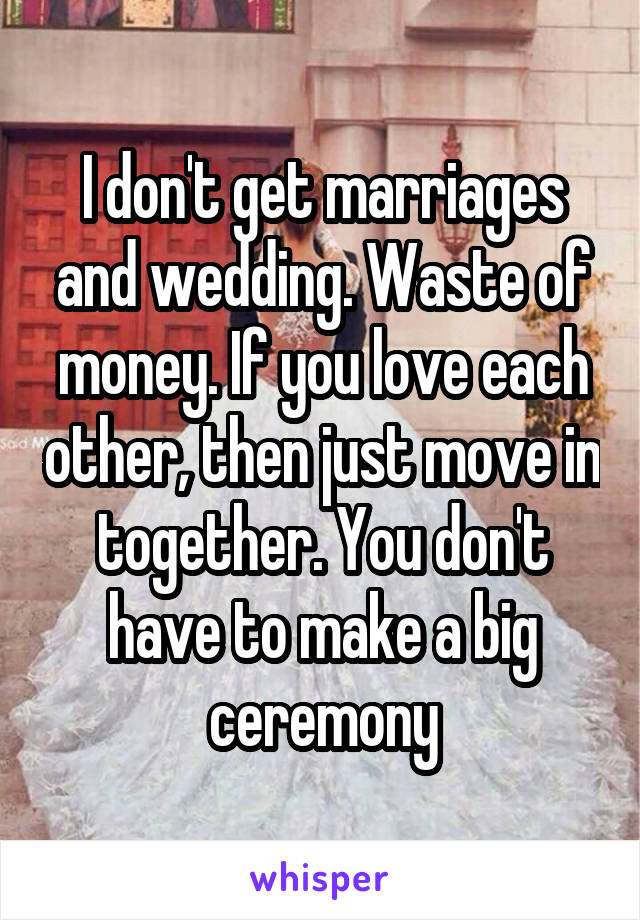 I don't get marriages and wedding. Waste of money. If you love each other, then just move in together. You don't have to make a big ceremony