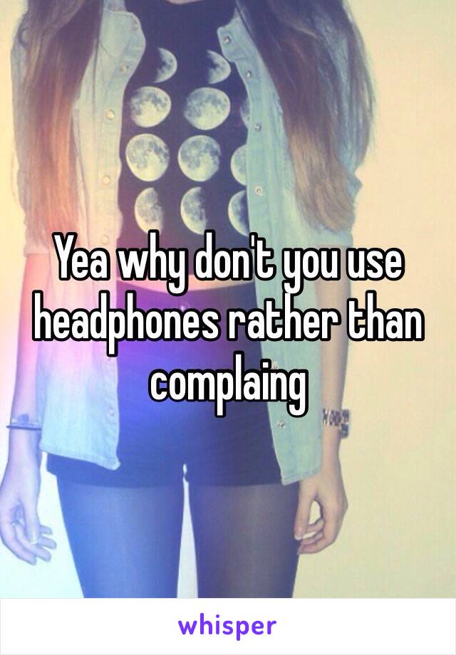 Yea why don't you use headphones rather than complaing