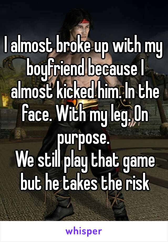 I almost broke up with my boyfriend because I almost kicked him. In the face. With my leg. On purpose. 
 We still play that game but he takes the risk