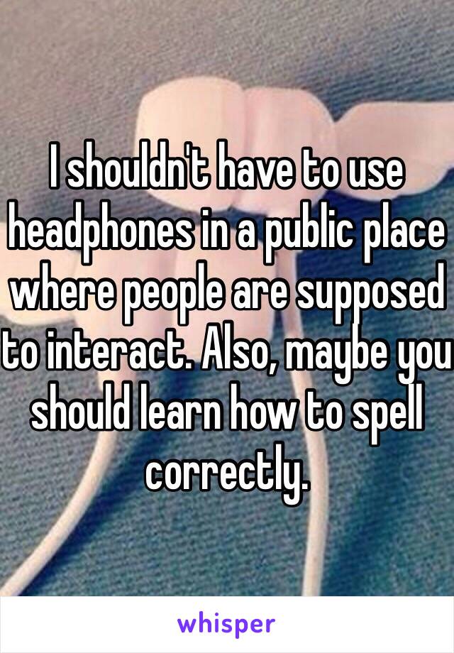 I shouldn't have to use headphones in a public place where people are supposed to interact. Also, maybe you should learn how to spell correctly. 