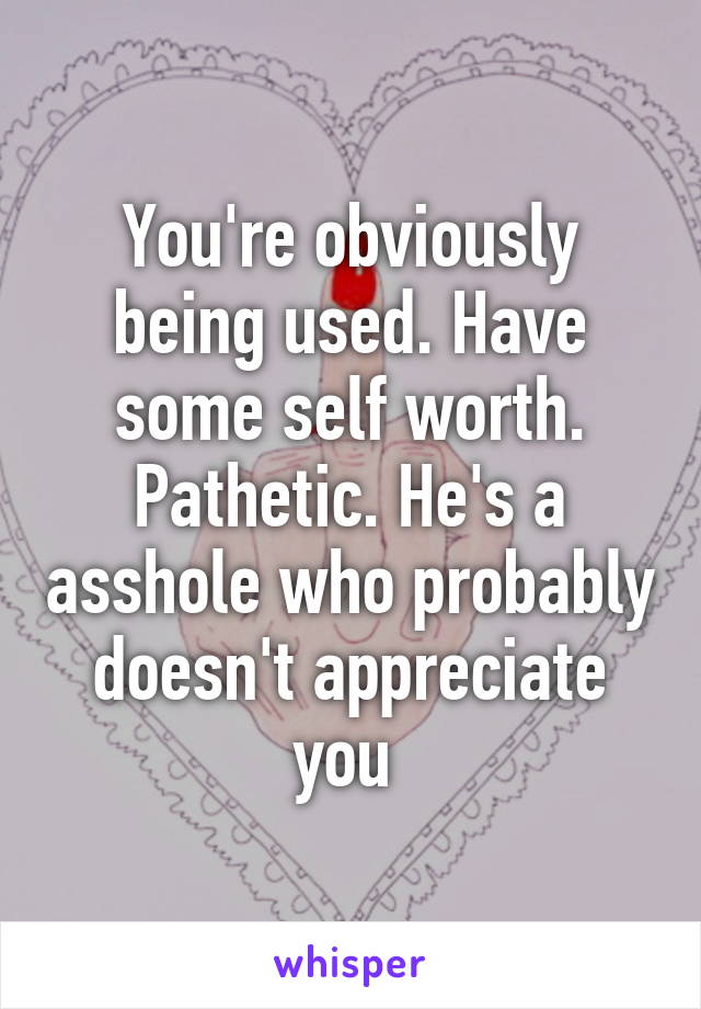 You're obviously being used. Have some self worth. Pathetic. He's a asshole who probably doesn't appreciate you 