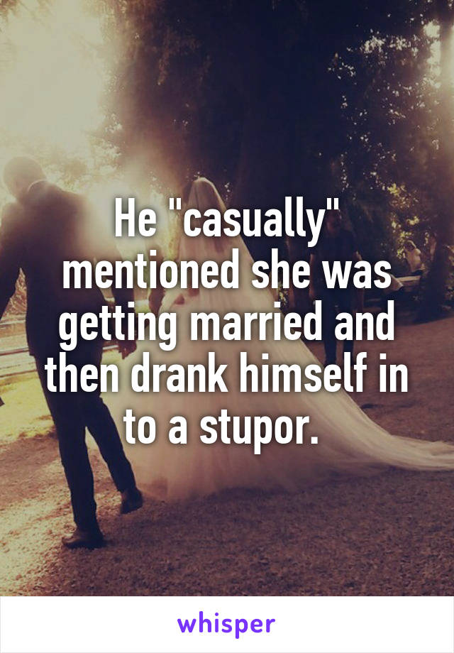 He "casually" mentioned she was getting married and then drank himself in to a stupor. 