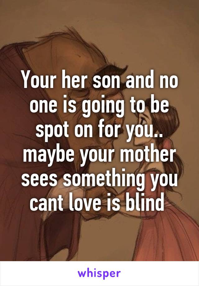 Your her son and no one is going to be spot on for you.. maybe your mother sees something you cant love is blind 