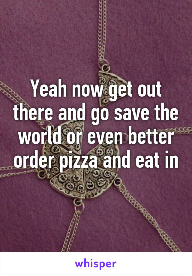 Yeah now get out there and go save the world or even better order pizza and eat in 