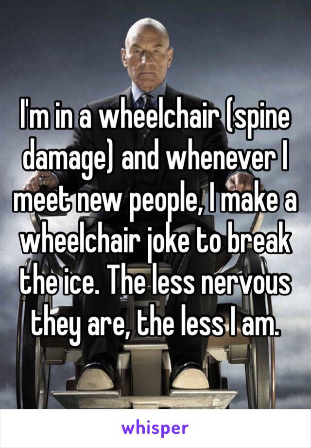 I'm in a wheelchair (spine damage) and whenever I meet new people, I make a wheelchair joke to break the ice. The less nervous they are, the less I am. 
