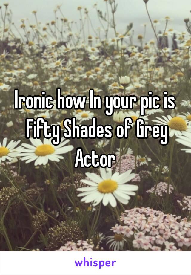 Ironic how In your pic is Fifty Shades of Grey Actor 