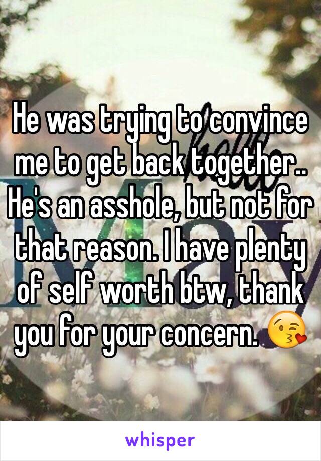 He was trying to convince me to get back together.. He's an asshole, but not for that reason. I have plenty of self worth btw, thank you for your concern. 😘