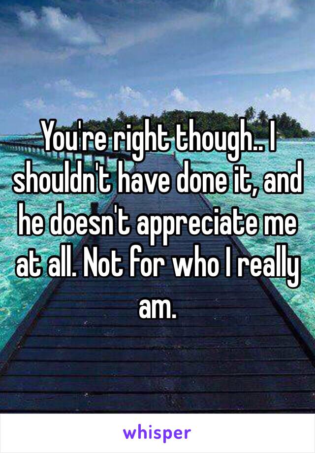 You're right though.. I shouldn't have done it, and he doesn't appreciate me at all. Not for who I really am.