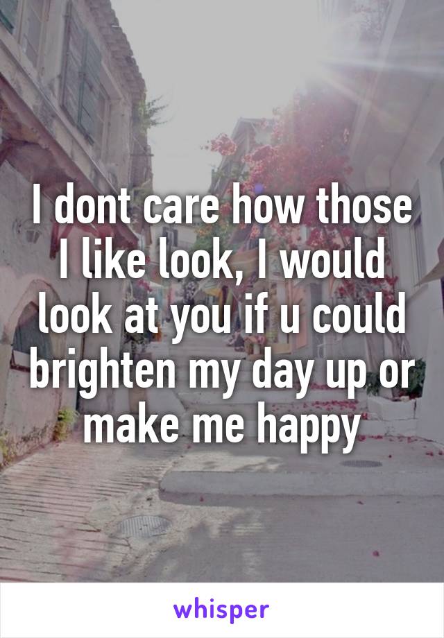 I dont care how those I like look, I would look at you if u could brighten my day up or make me happy