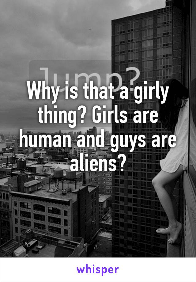 Why is that a girly thing? Girls are human and guys are aliens?
