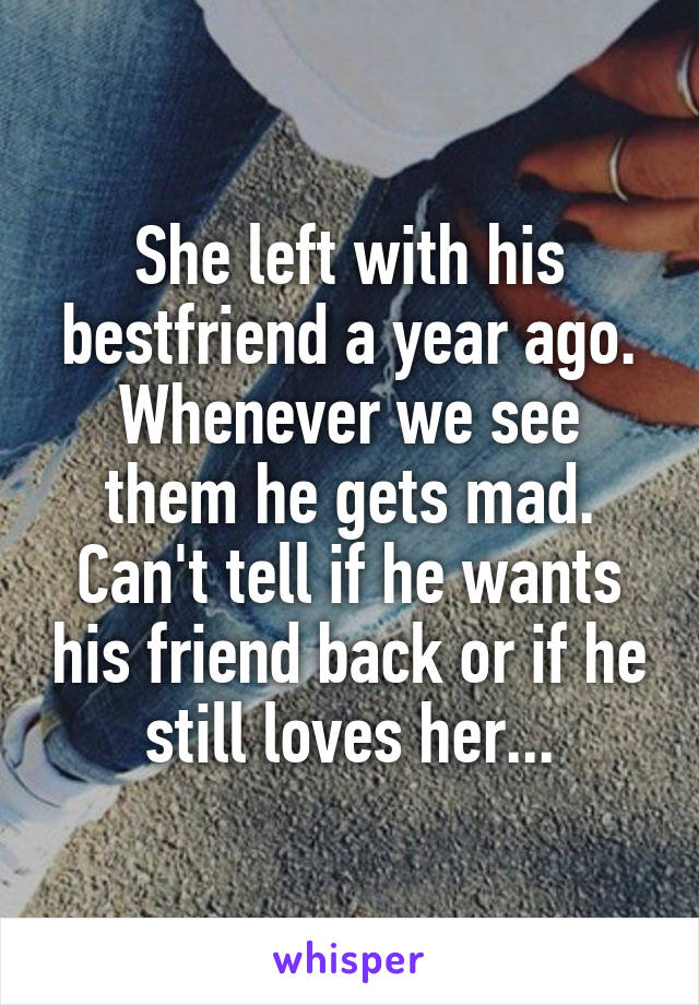 She left with his bestfriend a year ago. Whenever we see them he gets mad. Can't tell if he wants his friend back or if he still loves her...