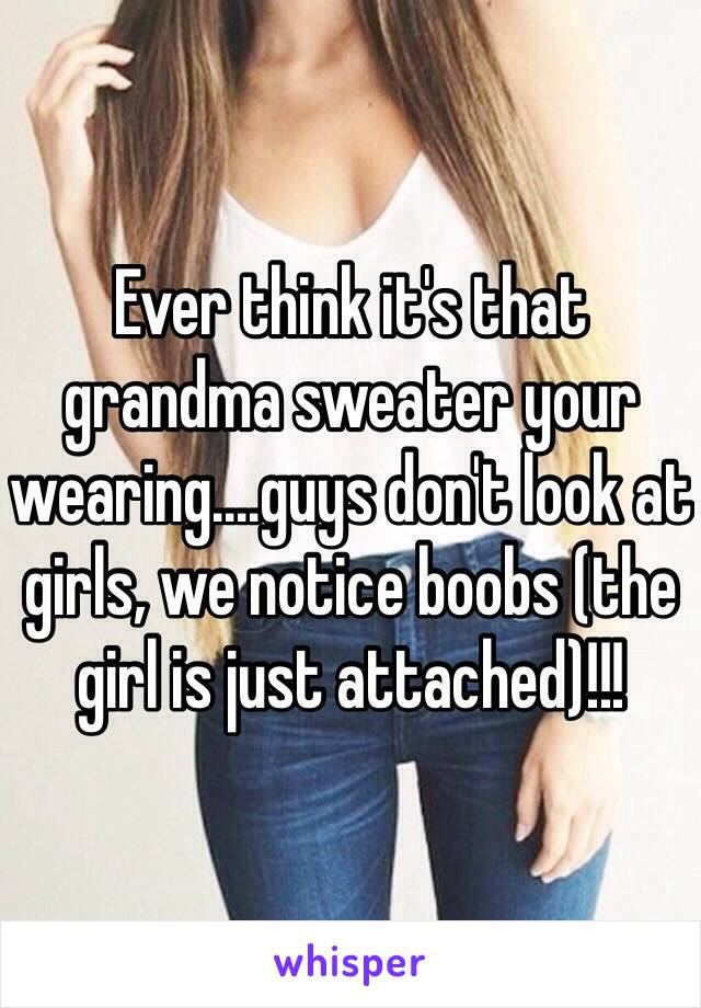 Ever think it's that grandma sweater your wearing....guys don't look at girls, we notice boobs (the girl is just attached)!!!