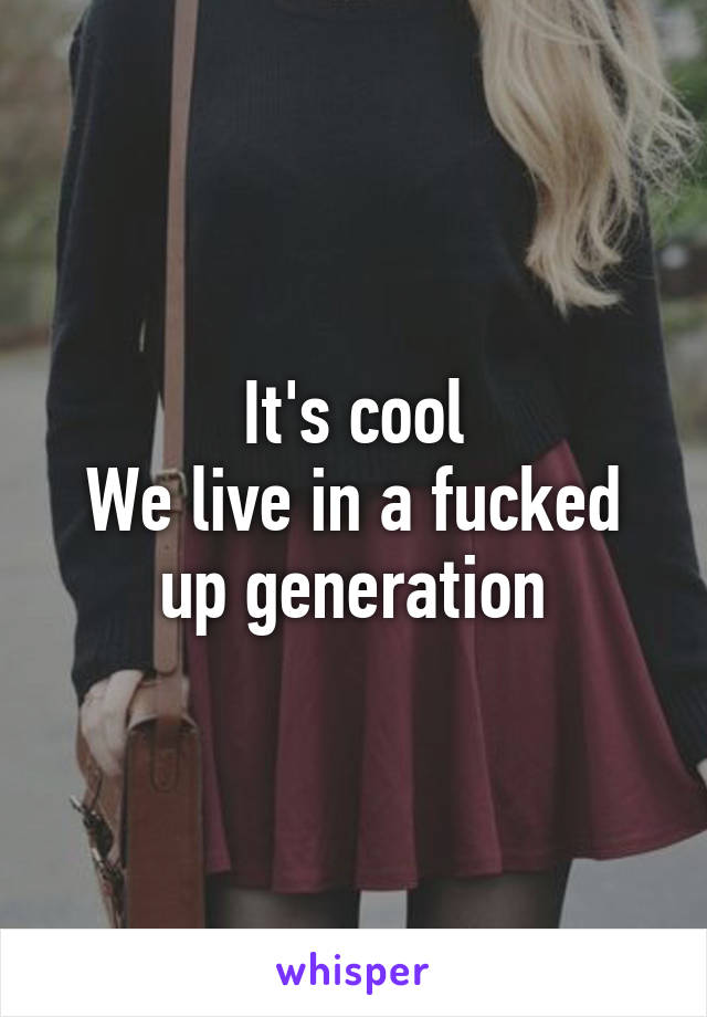 It's cool
We live in a fucked up generation