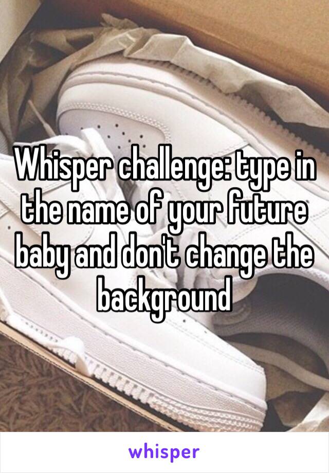 Whisper challenge: type in the name of your future baby and don't change the background 