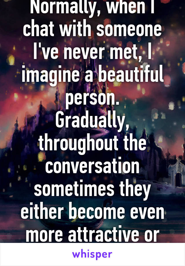 Normally, when I chat with someone I've never met, I imagine a beautiful person.
Gradually, throughout the conversation sometimes they either become even more attractive or turn real ugly.