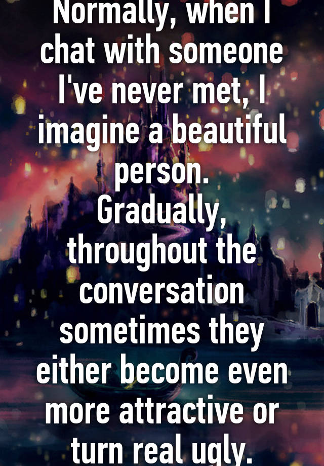 Normally, when I chat with someone I've never met, I imagine a beautiful person.
Gradually, throughout the conversation sometimes they either become even more attractive or turn real ugly.