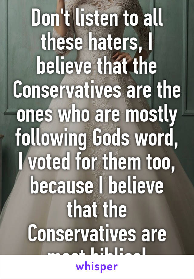 Don't listen to all these haters, I believe that the Conservatives are the ones who are mostly following Gods word, I voted for them too, because I believe that the Conservatives are most biblical