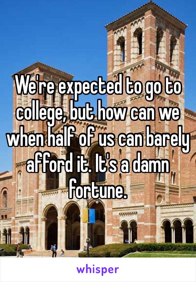 We're expected to go to college, but how can we when half of us can barely afford it. It's a damn fortune.