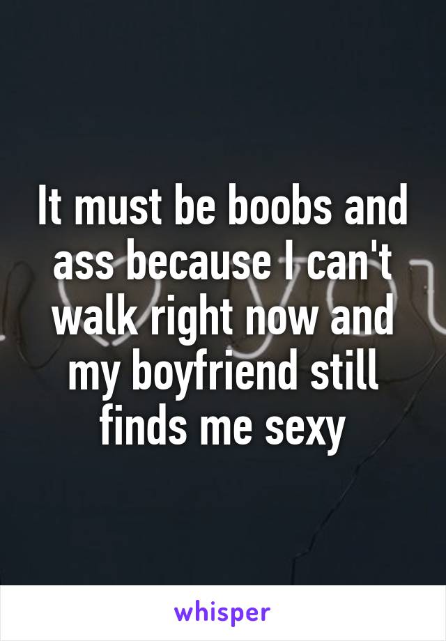 It must be boobs and ass because I can't walk right now and my boyfriend still finds me sexy