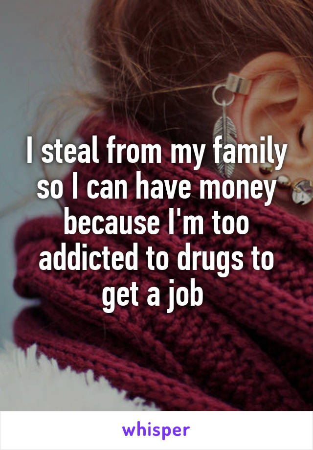 I steal from my family so I can have money because I'm too addicted to drugs to get a job 