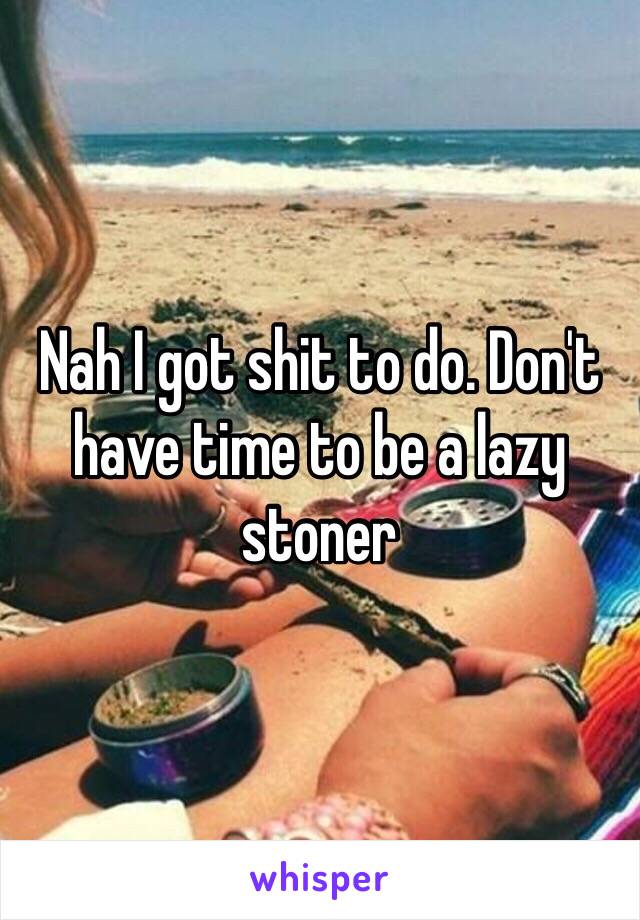 Nah I got shit to do. Don't have time to be a lazy stoner