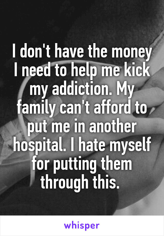 I don't have the money I need to help me kick my addiction. My family can't afford to put me in another hospital. I hate myself for putting them through this. 