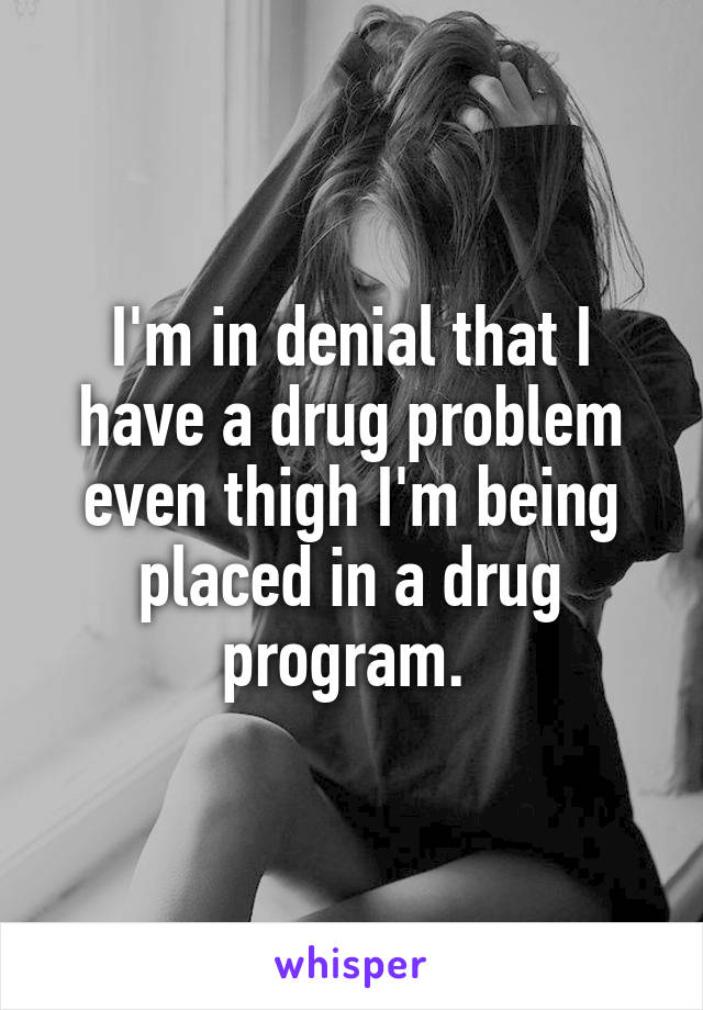I'm in denial that I have a drug problem even thigh I'm being placed in a drug program. 