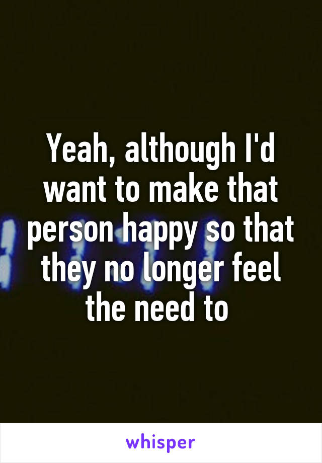 Yeah, although I'd want to make that person happy so that they no longer feel the need to 